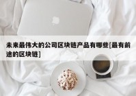 未来最伟大的公司区块链产品有哪些[最有前途的区块链]